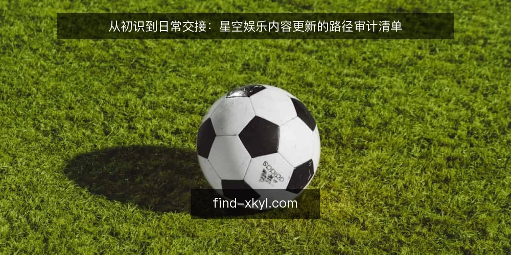 从初识到日常交接:星空娱乐内容更新的路径审计清单 — 为什么现在要审计内容更新路径 配图